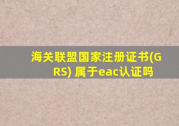 海关联盟国家注册证书(GRS) 属于eac认证吗